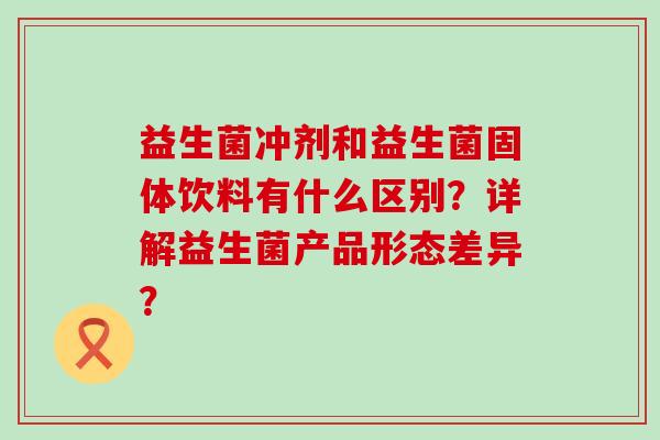 益生菌冲剂和益生菌固体饮料有什么区别?详解益生菌产品形态差异? 益生菌冲剂和益生菌固体饮料有什么区别?详解益生菌产品形态差异?
