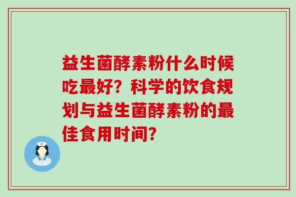 益生菌酵素粉什么时候吃最好？科学的饮食规划与益生菌酵素粉的最佳食用时间？