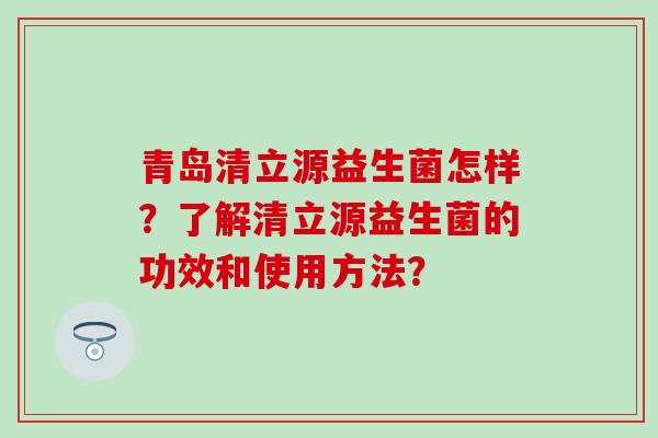 青岛清立源益生菌怎样？了解清立源益生菌的功效和使用方法？