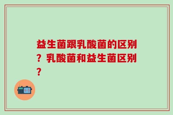 益生菌跟乳酸菌的区别？乳酸菌和益生菌区别？