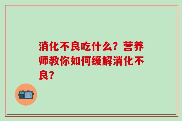 消化不良吃什么？营养师教你如何缓解消化不良？