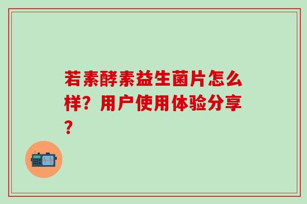 若素酵素益生菌片怎么样？用户使用体验分享？
