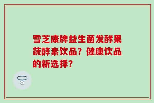 雪芝康牌益生菌发酵果蔬酵素饮品？健康饮品的新选择？