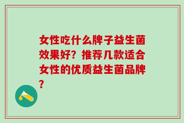 女性吃什么牌子益生菌效果好?推荐几款适合女性的优质益生菌品牌? 女性吃什么牌子益生菌效果好?推荐几款适合女性的优质益生菌品牌?
