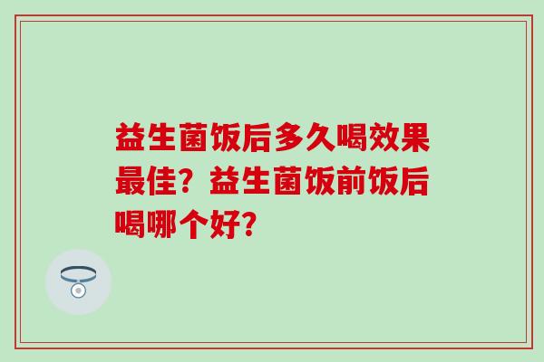 益生菌饭后多久喝效果最佳？益生菌饭前饭后喝哪个好？