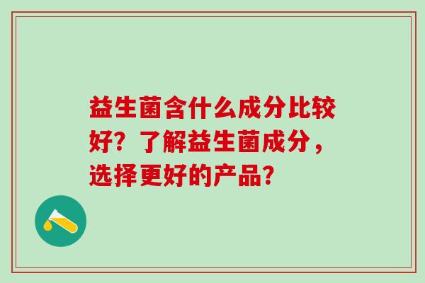 益生菌含什么成分比较好？了解益生菌成分，选择更好的产品？