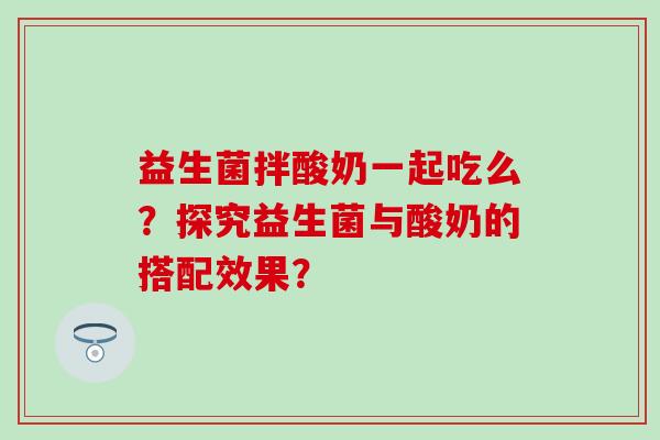 益生菌拌酸奶一起吃么？探究益生菌与酸奶的搭配效果？