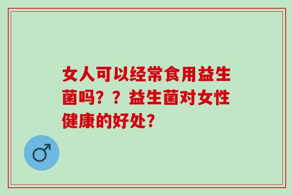 女人可以经常食用益生菌吗??益生菌对女性健康的好处? 女人可以经常食用益生菌吗??益生菌对女性健康的好处?