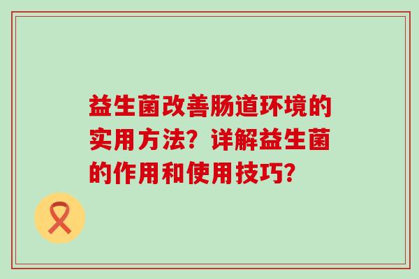益生菌改善肠道环境的实用方法？详解益生菌的作用和使用技巧？