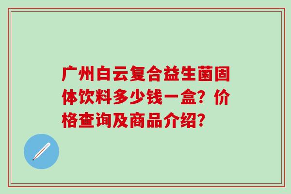 广州白云复合益生菌固体饮料多少钱一盒?价格查询及商品介绍? 广州白云复合益生菌固体饮料多少钱一盒?价格查询及商品介绍?