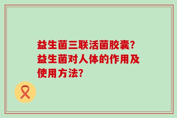 益生菌三联活菌胶囊？益生菌对人体的作用及使用方法？