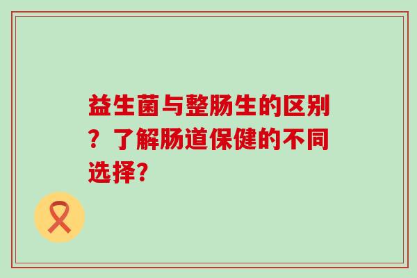 益生菌与整肠生的区别？了解肠道保健的不同选择？