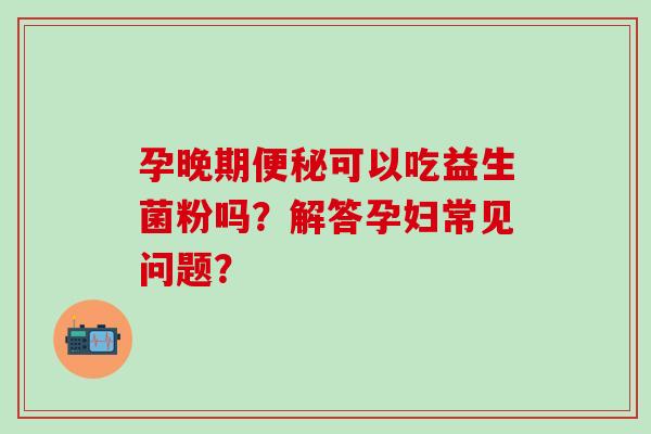 孕晚期可以吃益生菌粉吗?解答孕妇常见问题? 孕晚期可以吃益生菌粉吗?解答孕妇常见问题?