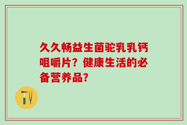 久久畅益生菌驼乳乳钙咀嚼片？健康生活的必备营养品？