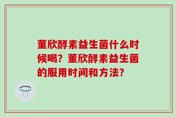 董欣酵素益生菌什么时候喝？董欣酵素益生菌的服用时间和方法？