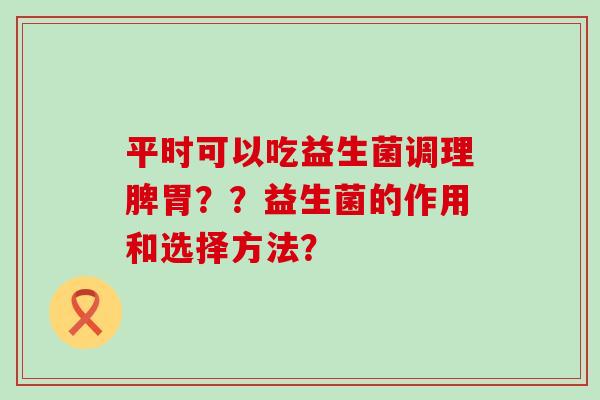 平时可以吃益生菌调理脾胃??益生菌的作用和选择方法? 平时可以吃益生菌调理脾胃??益生菌的作用和选择方法?