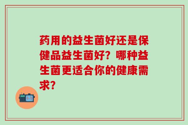 药用的益生菌好还是保健品益生菌好？哪种益生菌更适合你的健康需求？