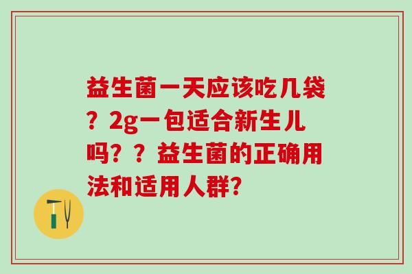 益生菌一天应该吃几袋？2g一包适合新生儿吗？？益生菌的正确用法和适用人群？