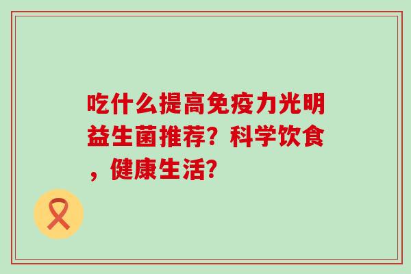 吃什么提高力光明益生菌推荐?科学饮食,健康生活? 吃什么提高力光明益生菌推荐?科学饮食,健康生活?
