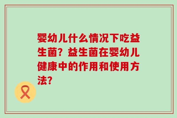 婴幼儿什么情况下吃益生菌？益生菌在婴幼儿健康中的作用和使用方法？