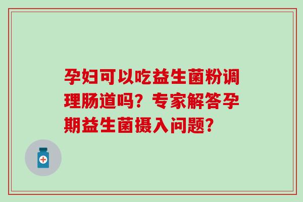 孕妇可以吃益生菌粉调理肠道吗？专家解答孕期益生菌摄入问题？