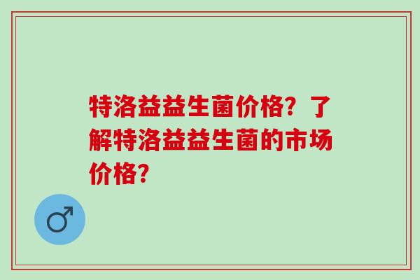 特洛益益生菌价格？了解特洛益益生菌的市场价格？