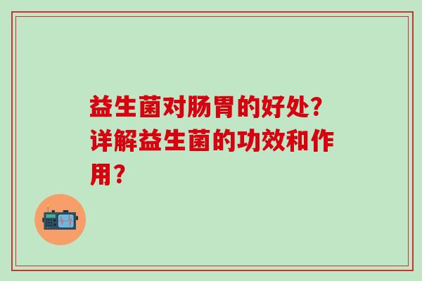益生菌对肠胃的好处?详解益生菌的功效和作用? 益生菌对肠胃的好处?详解益生菌的功效和作用?