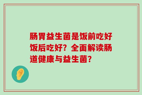 肠胃益生菌是饭前吃好饭后吃好?全面解读肠道健康与益生菌? 肠胃益生菌是饭前吃好饭后吃好?全面解读肠道健康与益生菌?