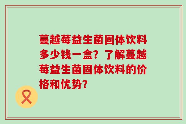 蔓越莓益生菌固体饮料多少钱一盒?了解蔓越莓益生菌固体饮料的价格和优势? 蔓越莓益生菌固体饮料多少钱一盒?了解蔓越莓益生菌固体饮料的价格和优势?