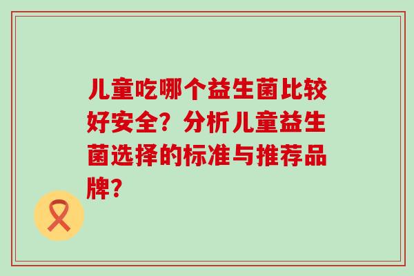 儿童吃哪个益生菌比较好安全?分析儿童益生菌选择的标准与推荐品牌? 儿童吃哪个益生菌比较好安全?分析儿童益生菌选择的标准与推荐品牌?