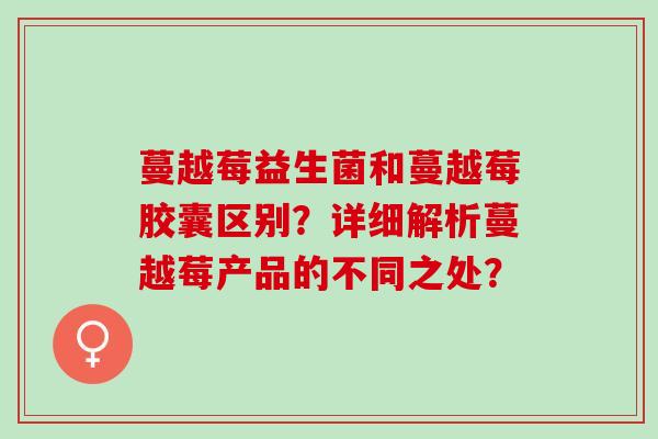 蔓越莓益生菌和蔓越莓胶囊区别？详细解析蔓越莓产品的不同之处？