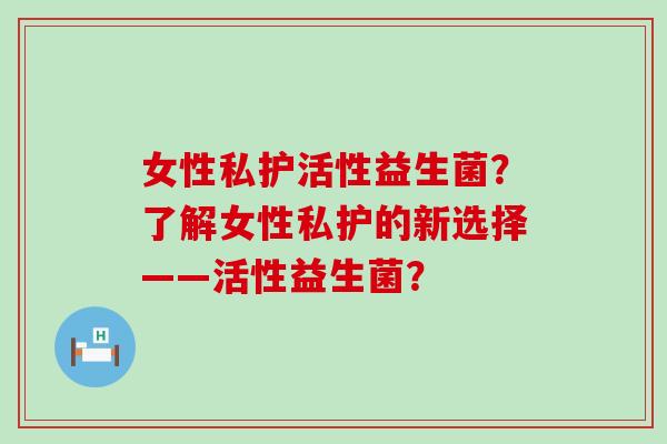 女性私护活性益生菌？了解女性私护的新选择——活性益生菌？