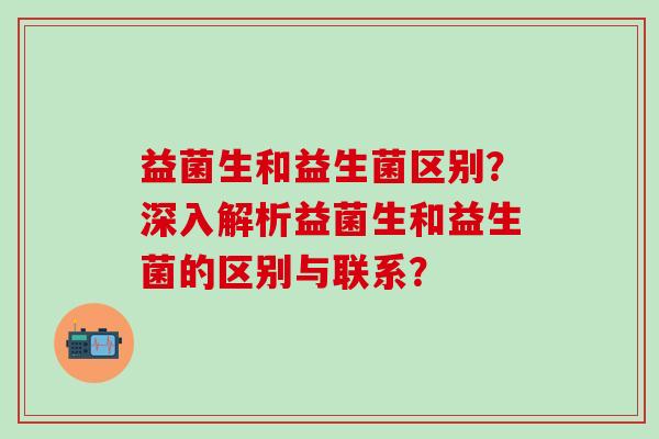 益菌生和益生菌区别?深入解析益菌生和益生菌的区别与联系? 益菌生和益生菌区别?深入解析益菌生和益生菌的区别与联系?
