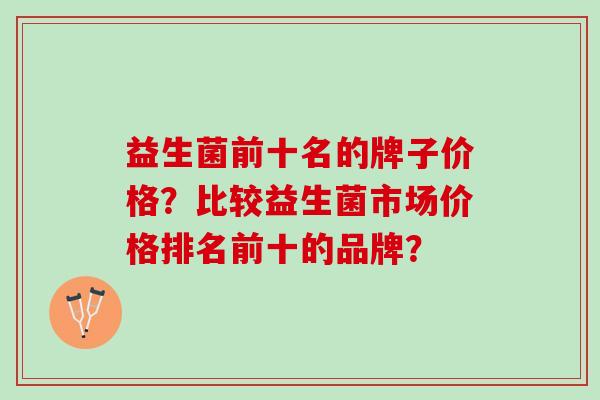 益生菌前十名的牌子价格？比较益生菌市场价格排名前十的品牌？