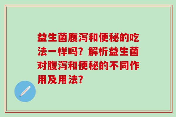 益生菌腹泻和便秘的吃法一样吗？解析益生菌对腹泻和便秘的不同作用及用法？