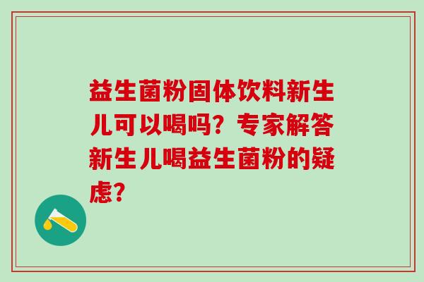 益生菌粉固体饮料新生儿可以喝吗？专家解答新生儿喝益生菌粉的疑虑？