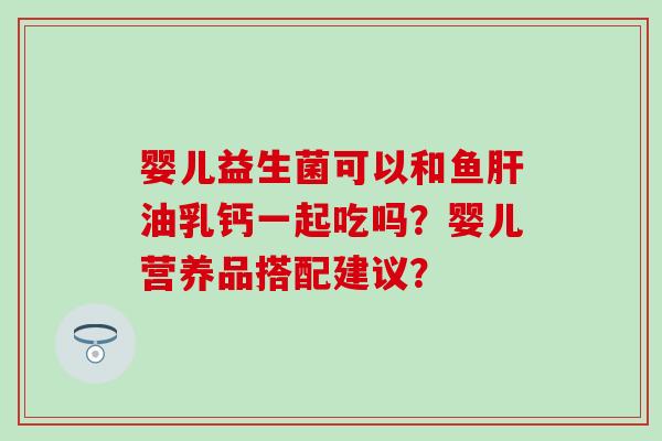 婴儿益生菌可以和鱼肝油乳钙一起吃吗？婴儿营养品搭配建议？