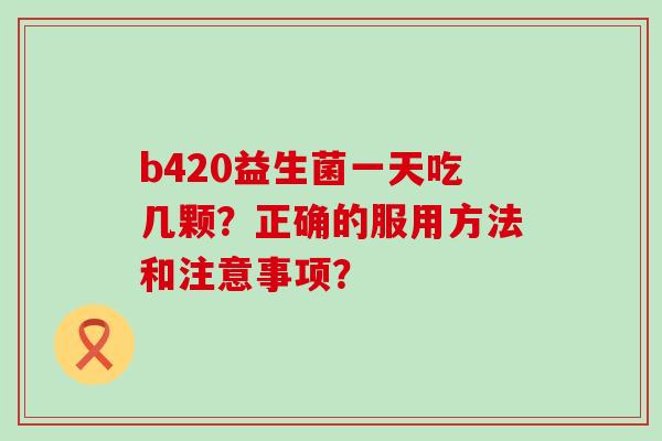b420益生菌一天吃几颗？正确的服用方法和注意事项？