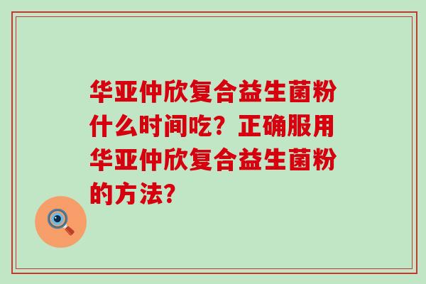 华亚仲欣复合益生菌粉什么时间吃？正确服用华亚仲欣复合益生菌粉的方法？