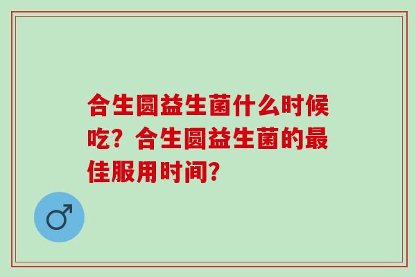 合生圆益生菌什么时候吃?合生圆益生菌的佳服用时间? 合生圆益生菌什么时候吃?合生圆益生菌的佳服用时间?