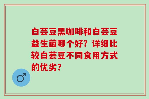 白芸豆黑咖啡和白芸豆益生菌哪个好?详细比较白芸豆不同食用方式的优劣? 白芸豆黑咖啡和白芸豆益生菌哪个好?详细比较白芸豆不同食用方式的优劣?