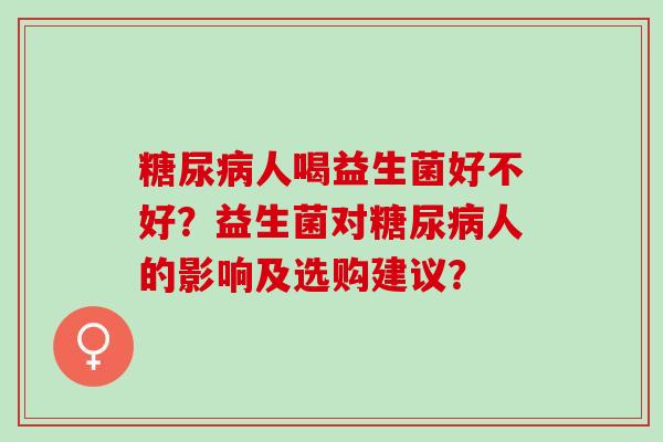 糖尿病人喝益生菌好不好？益生菌对糖尿病人的影响及选购建议？