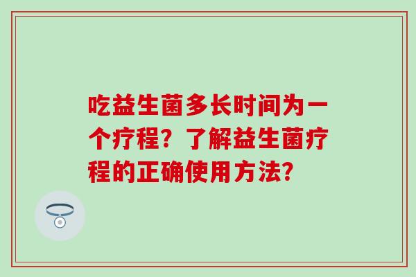 吃益生菌多长时间为一个疗程?了解益生菌疗程的正确使用方法? 吃益生菌多长时间为一个疗程?了解益生菌疗程的正确使用方法?
