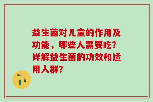 益生菌对儿童的作用及功能，哪些人需要吃？详解益生菌的功效和适用人群？