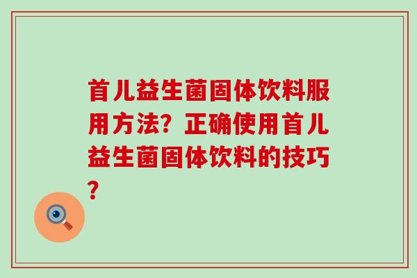 首儿益生菌固体饮料服用方法?正确使用首儿益生菌固体饮料的技巧? 首儿益生菌固体饮料服用方法?正确使用首儿益生菌固体饮料的技巧?