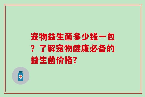 宠物益生菌多少钱一包?了解宠物健康必备的益生菌价格? 宠物益生菌多少钱一包?了解宠物健康必备的益生菌价格?