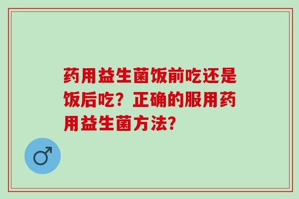 药用益生菌饭前吃还是饭后吃？正确的服用药用益生菌方法？