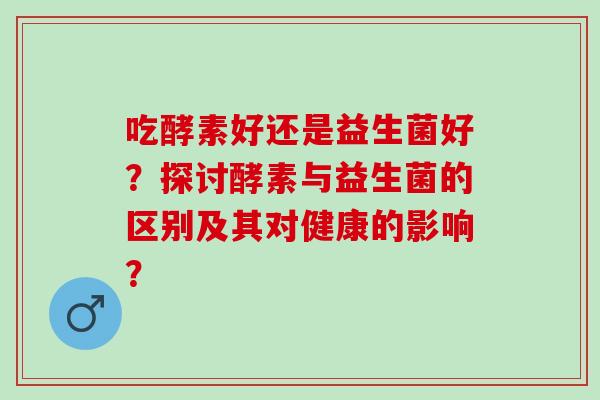 吃酵素好还是益生菌好？探讨酵素与益生菌的区别及其对健康的影响？