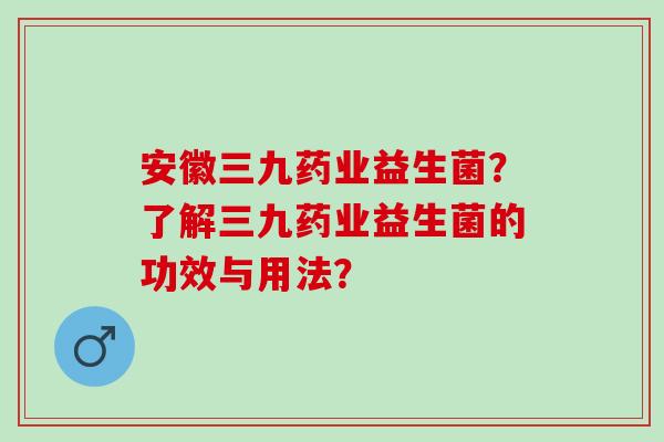 安徽三九药业益生菌?了解三九药业益生菌的功效与用法? 安徽三九药业益生菌?了解三九药业益生菌的功效与用法?