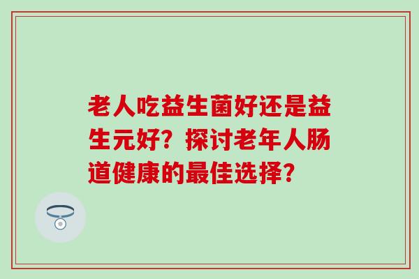 老人吃益生菌好还是益生元好？探讨老年人肠道健康的最佳选择？